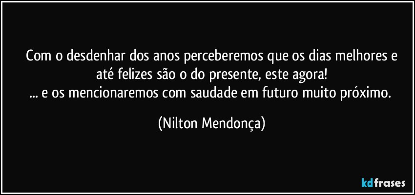 ⁠Com o desdenhar dos anos perceberemos que os dias melhores e até felizes são o do presente, este agora!
... e os mencionaremos com saudade em futuro muito próximo. (Nilton Mendonça)