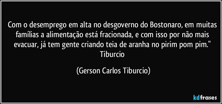 Com o desemprego em alta no desgoverno do Bostonaro, em muitas famílias a alimentação está fracionada, e com isso por não mais evacuar, já tem gente criando teia de aranha no pirim pom pim." Tiburcio (Gerson Carlos Tiburcio)