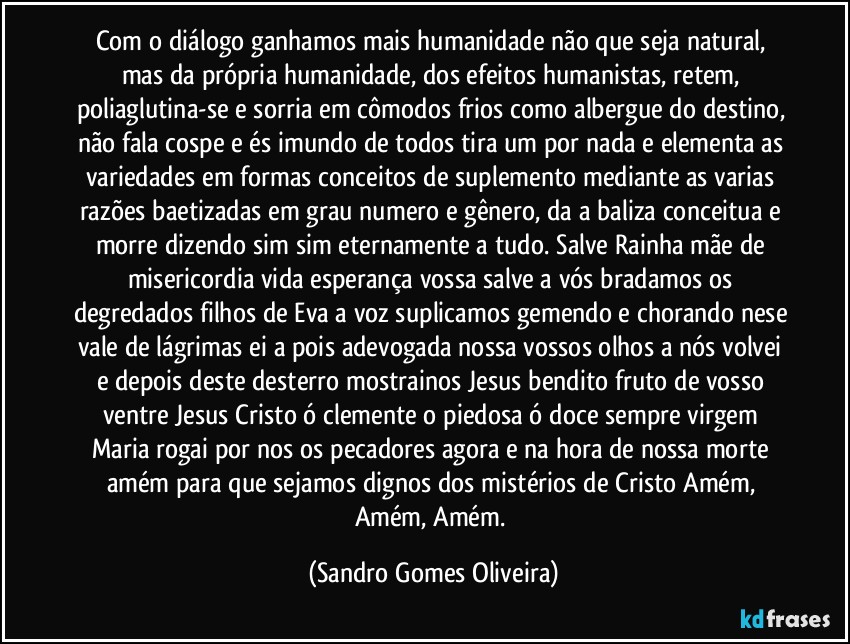 Com o diálogo ganhamos mais humanidade não que seja natural, mas da própria humanidade, dos efeitos humanistas, retem, poliaglutina-se e sorria em cômodos frios como albergue do destino, não fala cospe e és imundo de todos tira um por nada e elementa as variedades em formas conceitos de suplemento mediante as varias razões baetizadas em grau numero e gênero, da a baliza conceitua e morre dizendo sim sim eternamente a tudo. Salve Rainha mãe de misericordia vida esperança vossa salve a vós bradamos os degredados filhos de Eva a voz suplicamos gemendo e chorando nese vale de lágrimas ei a pois adevogada nossa vossos olhos a nós volvei e depois deste desterro mostrainos Jesus bendito fruto de vosso ventre Jesus Cristo ó clemente o piedosa ó doce sempre virgem Maria rogai por nos os pecadores agora e na hora de nossa morte amém para que sejamos dignos dos mistérios de Cristo Amém, Amém, Amém. (Sandro Gomes Oliveira)