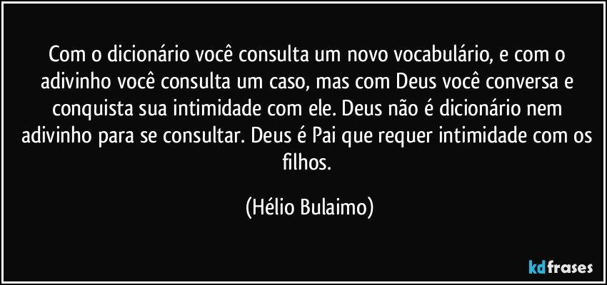 Com o dicionário você consulta um novo vocabulário, e com o adivinho você consulta um caso, mas com Deus você conversa e conquista sua intimidade com ele. Deus não é dicionário nem adivinho para se consultar. Deus é Pai que requer intimidade com os filhos. (Hélio Bulaimo)