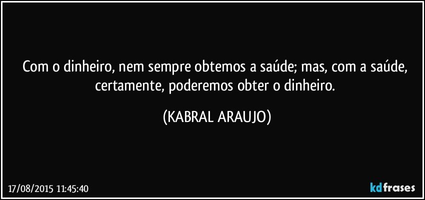 Com o dinheiro, nem sempre obtemos a saúde; mas, com a saúde,  certamente, poderemos obter o dinheiro. (KABRAL ARAUJO)