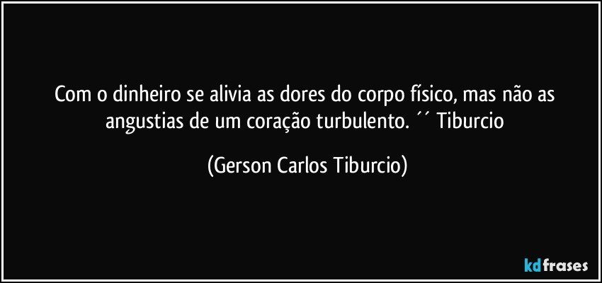 Com o dinheiro se alivia as dores do corpo físico, mas não as angustias de um coração turbulento. ´´ Tiburcio (Gerson Carlos Tiburcio)