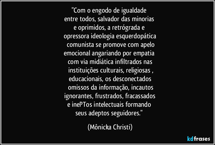 "Com o engodo de igualdade 
entre todos, salvador das minorias 
e oprimidos, a retrógrada e 
opressora ideologia esquerdopática
 comunista se promove com apelo
emocional angariando por empatia 
com via midiática infiltrados nas
 instituições culturais, religiosas ,
educacionais, os desconectados
 omissos da informação, incautos
 ignorantes, frustrados, fracassados 
e inePTos intelectuais formando 
seus adeptos seguidores." (Mônicka Christi)