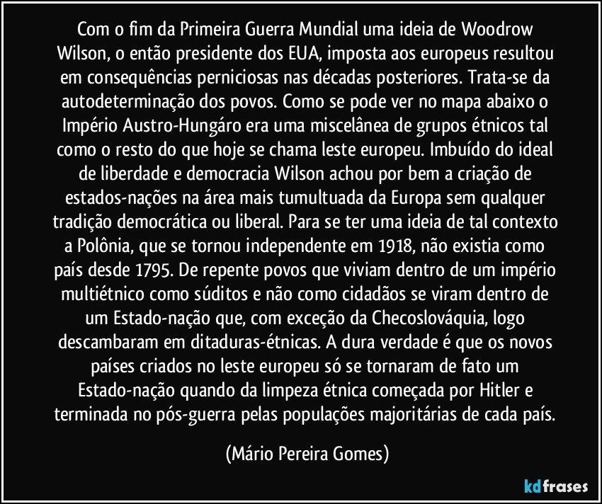 Com o fim da Primeira Guerra Mundial uma ideia de Woodrow Wilson, o então presidente dos EUA, imposta aos europeus resultou em consequências perniciosas nas décadas posteriores. Trata-se da autodeterminação dos povos. Como se pode ver no mapa abaixo o Império Austro-Hungáro era uma miscelânea de grupos étnicos tal como o resto do que hoje se chama leste europeu. Imbuído do ideal de liberdade e democracia Wilson achou por bem a criação de estados-nações na área mais tumultuada da Europa sem qualquer tradição democrática ou liberal. Para se ter uma ideia de tal contexto a Polônia, que se tornou independente em 1918, não existia como país desde 1795. De repente povos que viviam dentro de um império multiétnico como súditos e não como cidadãos se viram dentro de um Estado-nação que, com exceção da Checoslováquia, logo descambaram em ditaduras-étnicas. A dura verdade é que os novos países criados no leste europeu só se tornaram de fato um Estado-nação quando da limpeza étnica começada por Hitler e terminada no pós-guerra pelas populações majoritárias de cada país. (Mário Pereira Gomes)