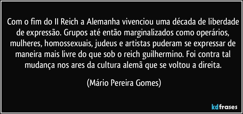 Com o fim do II Reich a Alemanha vivenciou uma década de liberdade de expressão. Grupos até então marginalizados como operários, mulheres, homossexuais, judeus e artistas puderam se expressar de maneira mais livre do que sob o reich guilhermino. Foi contra tal mudança nos ares da cultura alemã que se voltou a direita. (Mário Pereira Gomes)