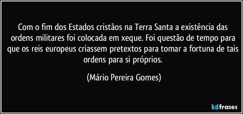 Com o fim dos Estados cristãos na Terra Santa a existência das ordens militares foi colocada em xeque. Foi questão de tempo para que os reis europeus criassem pretextos para tomar a fortuna de tais ordens para si próprios. (Mário Pereira Gomes)