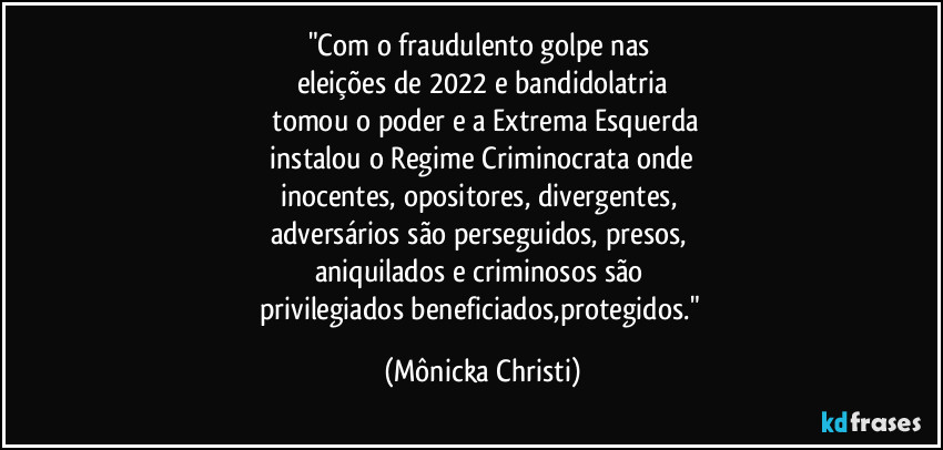 "Com o fraudulento golpe nas 
eleições de 2022 e bandidolatria
 tomou o poder e a Extrema Esquerda
 instalou o Regime Criminocrata onde 
inocentes, opositores, divergentes, 
adversários são perseguidos, presos, 
aniquilados e criminosos são 
privilegiados beneficiados,protegidos." (Mônicka Christi)
