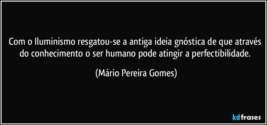 Com o Iluminismo resgatou-se a antiga ideia gnóstica de que através do conhecimento o ser humano pode atingir a perfectibilidade. (Mário Pereira Gomes)