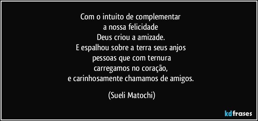 Com o intuito de complementar 
a nossa felicidade 
Deus criou a amizade. 
E espalhou sobre a terra seus anjos 
pessoas que com ternura
carregamos no coração, 
e carinhosamente chamamos de amigos. (Sueli Matochi)