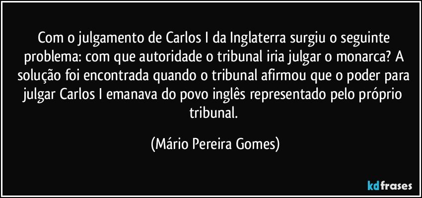 Com o julgamento de Carlos I da Inglaterra surgiu o seguinte problema: com que autoridade o tribunal iria julgar o monarca? A solução foi encontrada quando o tribunal afirmou que o poder para julgar Carlos I emanava do povo inglês representado pelo próprio tribunal. (Mário Pereira Gomes)