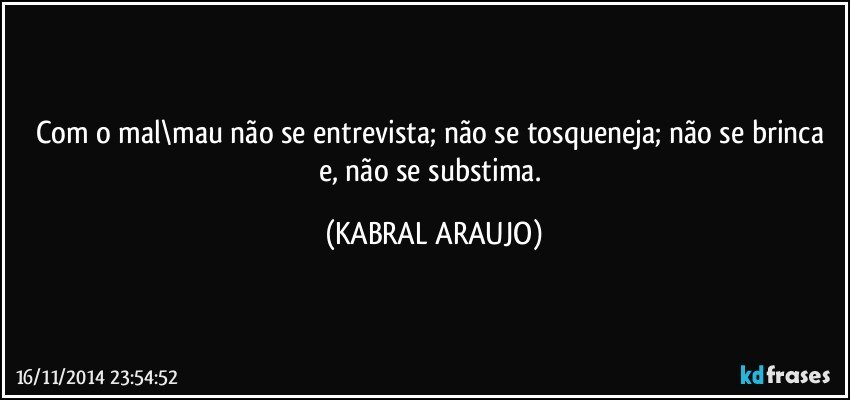 Com o mal\mau não se entrevista; não se tosqueneja; não se brinca e, não se substima. (KABRAL ARAUJO)