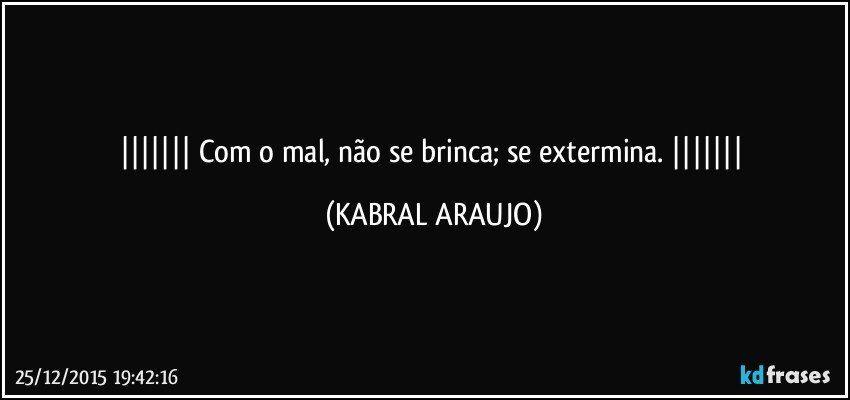    Com o mal, não se brinca; se extermina.    (KABRAL ARAUJO)