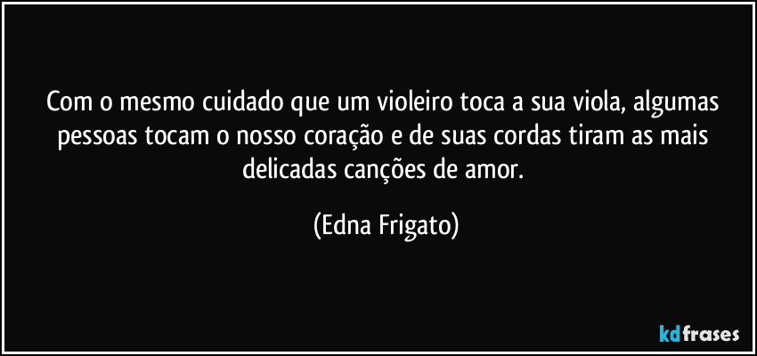 Com o mesmo cuidado que um violeiro toca a sua viola, algumas pessoas tocam o nosso coração  e de suas cordas tiram as mais delicadas canções de amor. (Edna Frigato)