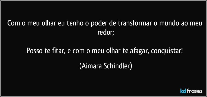 Com o meu olhar eu tenho o poder de transformar o mundo ao meu redor;

Posso te fitar, e com o meu olhar te afagar, conquistar! (Aimara Schindler)