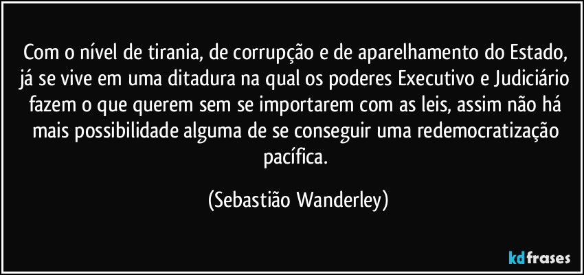 Com o nível de tirania, de corrupção e de aparelhamento do Estado, já se vive em uma ditadura na qual os poderes Executivo e Judiciário fazem o que querem sem se importarem com as leis, assim não há mais possibilidade alguma de se conseguir uma redemocratização pacífica. (Sebastião Wanderley)