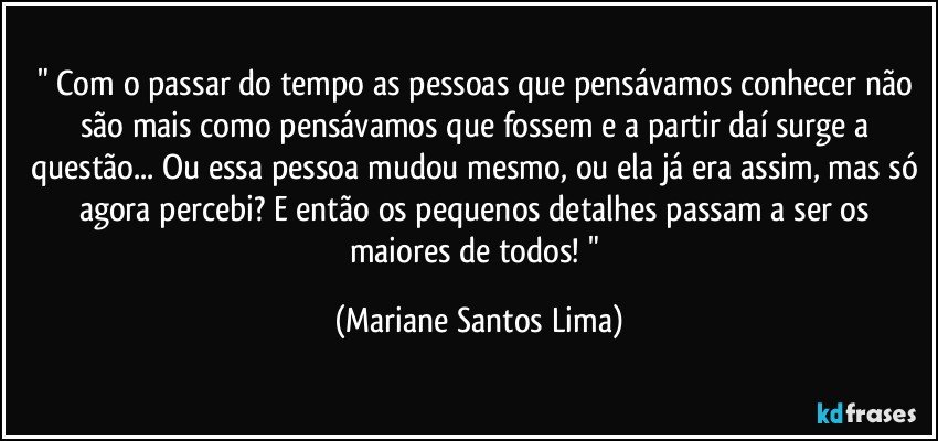" Com o passar do tempo as pessoas que pensávamos conhecer não são mais como pensávamos que fossem e a partir daí surge a questão... Ou essa pessoa mudou mesmo, ou ela já era assim, mas só agora percebi? E então os pequenos detalhes passam a ser os maiores de todos! " (Mariane Santos Lima)