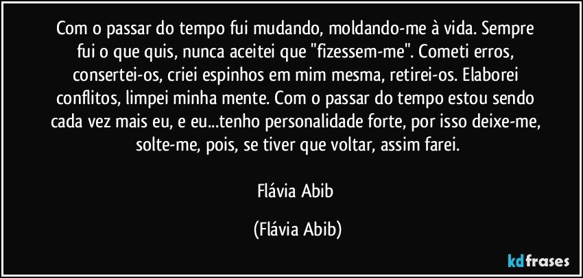 Com o passar do tempo fui mudando, moldando-me à vida. Sempre fui o que quis, nunca aceitei que "fizessem-me". Cometi erros, consertei-os, criei espinhos em mim mesma, retirei-os. Elaborei conflitos, limpei minha mente. Com o passar do tempo estou sendo cada vez mais eu, e eu...tenho personalidade forte, por isso deixe-me, solte-me, pois, se tiver que voltar, assim farei.

Flávia Abib (Flávia Abib)