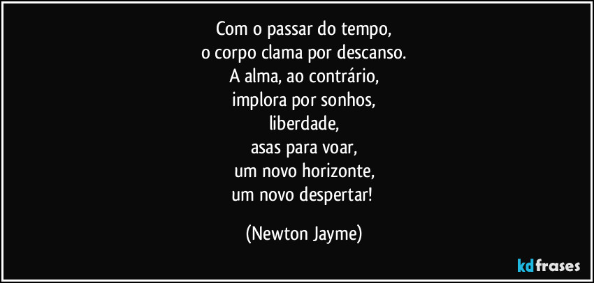 Com o passar do tempo,
o corpo clama por descanso.
A alma, ao contrário,
implora por sonhos,
liberdade,
asas para voar,
um novo horizonte,
um novo despertar! (Newton Jayme)