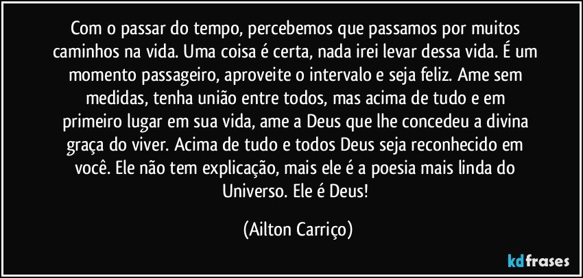 Com o passar  do tempo, percebemos que passamos por muitos caminhos na vida.  Uma coisa é certa, nada irei levar dessa vida. É um momento passageiro, aproveite o  intervalo e seja feliz. Ame sem medidas, tenha união entre  todos, mas acima de  tudo e em primeiro lugar  em sua vida, ame a Deus que  lhe concedeu  a divina graça do viver. Acima de tudo e todos  Deus seja reconhecido em  você. Ele não tem explicação, mais  ele é a poesia mais linda do Universo. Ele é Deus! (Ailton Carriço)