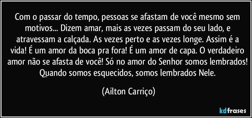 Com o passar do tempo, pessoas se afastam de você mesmo sem motivos... Dizem amar, mais as vezes passam do seu lado, e atravessam a calçada. As vezes perto e as vezes longe. Assim é a vida! É um amor da boca pra fora! É um amor de capa. O verdadeiro amor não se afasta de você! Só no amor do Senhor somos lembrados! Quando somos esquecidos, somos lembrados Nele. (Ailton Carriço)