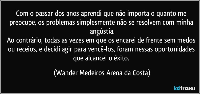 Com o passar dos anos aprendi que não importa o quanto me preocupe, os problemas simplesmente não se resolvem com minha angústia.
Ao contrário, todas as vezes em que os encarei de frente sem medos ou receios, e decidi agir para vencê-los, foram nessas oportunidades que alcancei o êxito. (Wander Medeiros Arena da Costa)