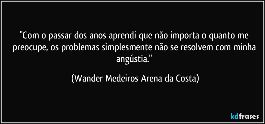 "Com o passar dos anos aprendi que não importa o quanto me preocupe, os problemas simplesmente não se resolvem com minha angústia." (Wander Medeiros Arena da Costa)