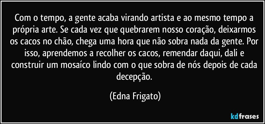 Com o tempo, a gente acaba virando artista e ao mesmo tempo a própria arte. Se cada vez que quebrarem nosso coração, deixarmos os cacos no chão, chega uma hora que não sobra nada da gente. Por isso, aprendemos a recolher os cacos, remendar daqui, dali e construir um mosaíco lindo com o que sobra de nós depois de cada decepção. (Edna Frigato)