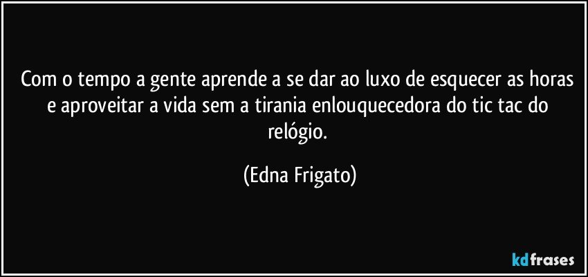 Com o tempo a gente aprende a se dar ao luxo de esquecer as horas e aproveitar a vida sem a tirania enlouquecedora do tic tac do relógio. (Edna Frigato)