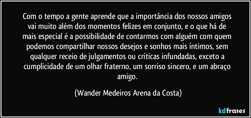 Com o tempo a gente aprende que a importância dos nossos amigos vai muito além dos momentos felizes em conjunto, e o que há de mais especial é a possibilidade de contarmos com alguém com quem podemos compartilhar nossos desejos e sonhos mais íntimos, sem qualquer receio de julgamentos ou críticas infundadas, exceto a cumplicidade de um olhar fraterno, um sorriso sincero, e um abraço amigo. (Wander Medeiros Arena da Costa)