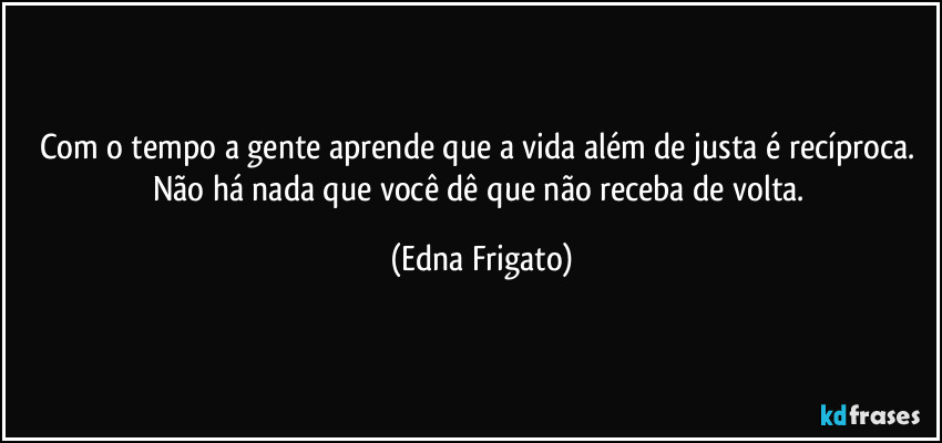 Com o tempo a gente aprende que a vida além de justa é recíproca. Não há nada que você dê que não receba de volta. (Edna Frigato)