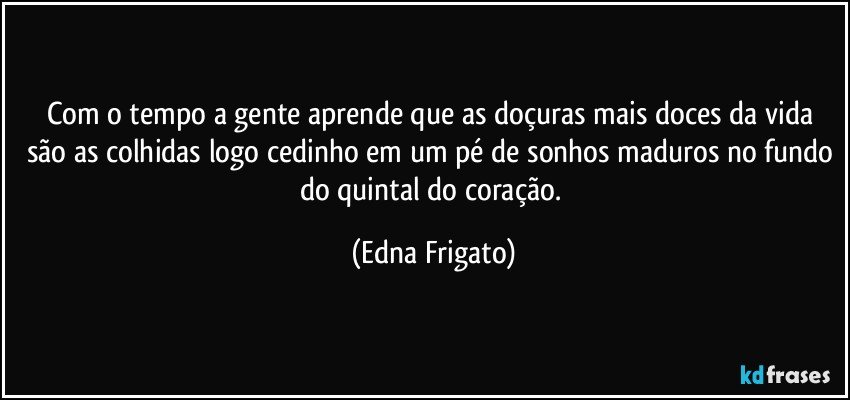 Com o tempo a gente aprende que as doçuras mais doces da vida são as colhidas logo cedinho em um pé de sonhos maduros no fundo do quintal do coração. (Edna Frigato)