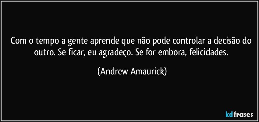 Com o tempo a gente aprende que não pode controlar a decisão do outro. Se ficar, eu agradeço. Se for embora, felicidades. (Andrew Amaurick)