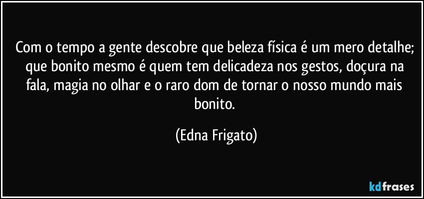 Com o tempo a gente descobre que beleza física é um mero detalhe; que bonito mesmo é quem tem delicadeza nos gestos, doçura na fala, magia no olhar e o raro dom de tornar o nosso mundo mais bonito. (Edna Frigato)