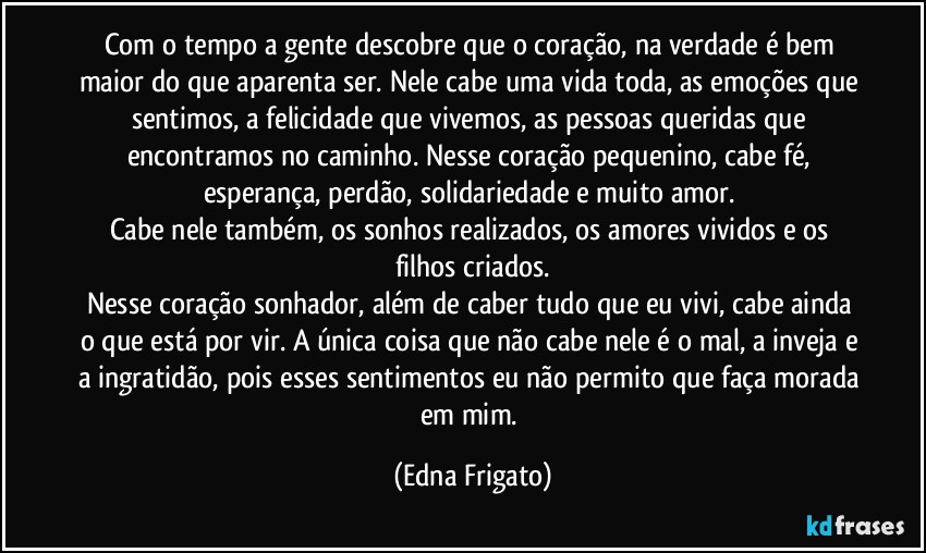 Com o tempo a gente descobre que o coração,  na verdade é bem maior do que aparenta ser. Nele cabe uma vida toda, as emoções que sentimos, a felicidade que vivemos, as pessoas queridas que encontramos no caminho. Nesse coração pequenino, cabe fé, esperança, perdão, solidariedade e muito amor. 
Cabe nele também, os sonhos realizados, os amores vividos e os filhos criados.
Nesse coração sonhador, além de caber tudo que eu vivi, cabe ainda o que está por vir. A única coisa que não cabe nele é o mal, a inveja e a ingratidão, pois esses sentimentos eu não permito que faça morada em mim. (Edna Frigato)