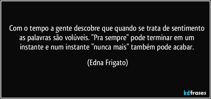 Com o tempo a gente descobre que quando se trata de sentimento as palavras são volúveis.  "Pra sempre" pode terminar em um instante e num instante "nunca mais" também pode acabar. (Edna Frigato)