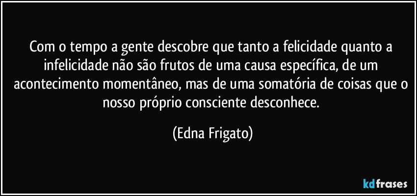 Com o tempo a gente descobre que tanto a felicidade quanto a infelicidade não são frutos  de uma causa específica, de um acontecimento momentâneo, mas de uma somatória de coisas que o nosso próprio consciente desconhece. (Edna Frigato)