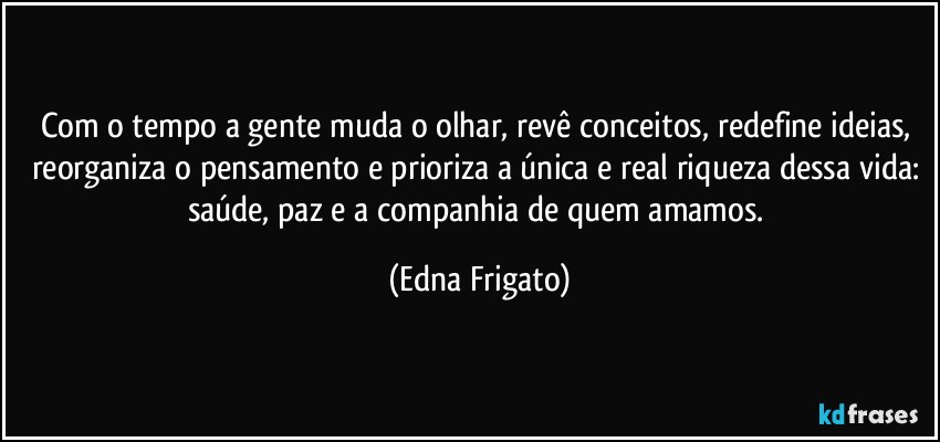 Com o tempo a gente muda o olhar, revê conceitos, redefine ideias, reorganiza o pensamento e prioriza a única e real riqueza dessa vida: saúde, paz e a companhia de quem amamos. (Edna Frigato)