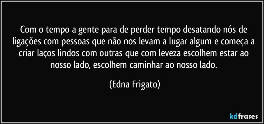 Com o tempo a gente para de perder tempo desatando nós de ligações com pessoas que não nos levam a lugar algum e começa a criar laços lindos com outras que com leveza escolhem estar ao nosso lado, escolhem caminhar ao nosso lado. (Edna Frigato)