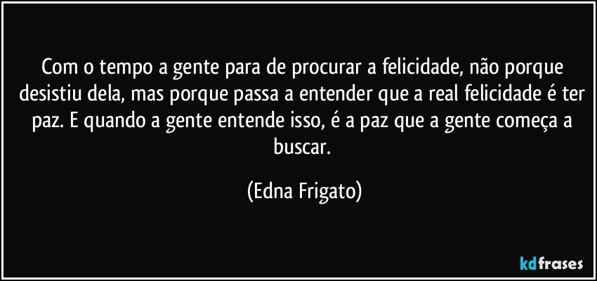 Com o tempo a gente para de procurar a felicidade, não porque desistiu dela, mas porque passa a entender que a real felicidade é ter paz. E quando a gente entende isso, é a paz que a gente começa a buscar. (Edna Frigato)