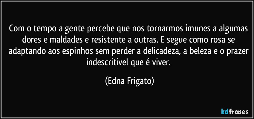 Com o tempo a gente percebe que nos tornarmos imunes a algumas dores e maldades e resistente a outras. E segue como rosa se adaptando aos espinhos sem perder a delicadeza, a beleza e o prazer indescritível que é viver. (Edna Frigato)