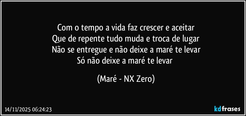 Com o tempo a vida faz crescer e aceitar
Que de repente tudo muda e troca de lugar
Não se entregue e não deixe a maré te levar
Só não deixe a maré te levar (Maré - NX Zero)