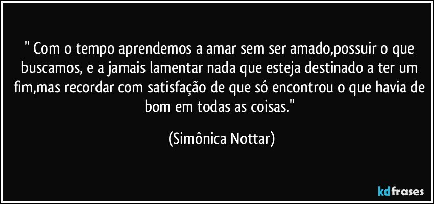 " Com o tempo aprendemos a amar sem ser amado,possuir o que buscamos, e a jamais lamentar  nada que esteja destinado a ter um fim,mas recordar com satisfação de que só encontrou o que havia de bom em todas as coisas." (Simônica Nottar)