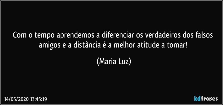 Com o tempo aprendemos a diferenciar os verdadeiros dos falsos amigos e a distância é a melhor atitude a tomar! (Maria Luz)