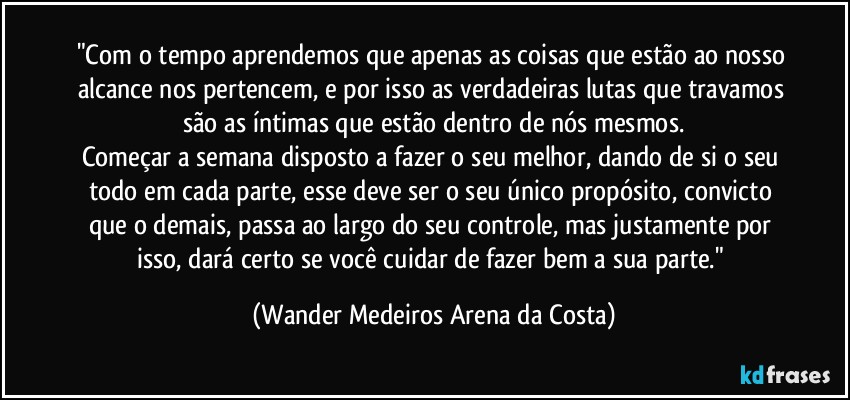 "Com o tempo aprendemos que apenas as coisas que estão ao nosso alcance nos pertencem, e por isso as verdadeiras lutas que travamos são as íntimas que estão dentro de nós mesmos.
Começar a semana disposto a fazer o seu melhor, dando de si o seu todo em cada parte, esse deve ser o seu único propósito, convicto que o demais, passa ao largo do seu controle, mas justamente por isso, dará certo se você cuidar de fazer bem a sua parte." (Wander Medeiros Arena da Costa)