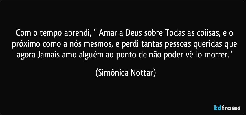 Com o tempo aprendi, " Amar a Deus sobre Todas as coiisas, e o próximo como a nós mesmos,  e perdi tantas pessoas queridas que agora Jamais amo alguém ao ponto de não poder vê-lo morrer." (Simônica Nottar)