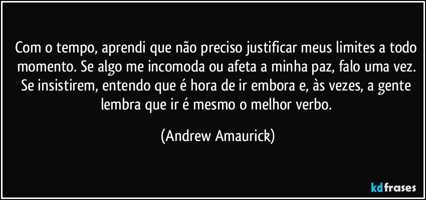 Com o tempo, aprendi que não preciso justificar meus limites a todo momento. Se algo me incomoda ou afeta a minha paz, falo uma vez. Se insistirem, entendo que é hora de ir embora e, às vezes, a gente lembra que ir é mesmo o melhor verbo. (Andrew Amaurick)