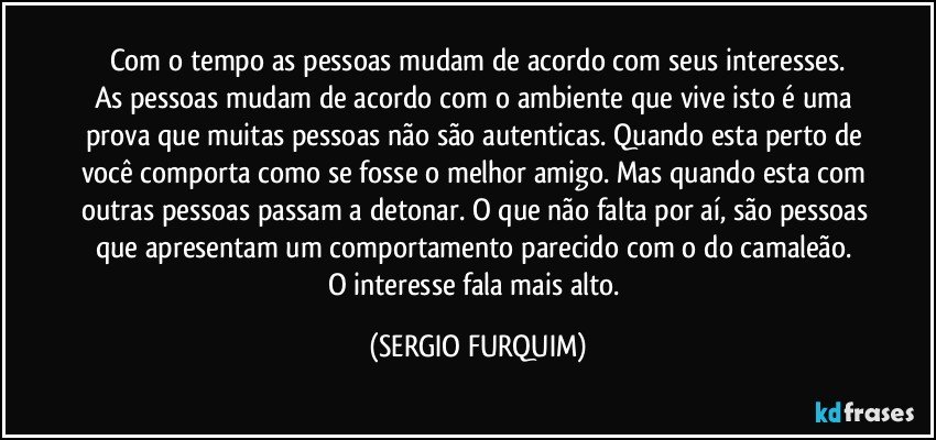 Com o tempo as pessoas mudam de acordo com seus interesses.
As pessoas mudam de acordo com o ambiente que vive isto é uma prova que muitas pessoas não são autenticas. Quando esta perto de você comporta como se fosse o melhor amigo. Mas quando esta com outras pessoas passam a detonar. O que não falta por aí, são pessoas que apresentam um comportamento parecido com o do camaleão.  O interesse fala mais alto. (SERGIO FURQUIM)