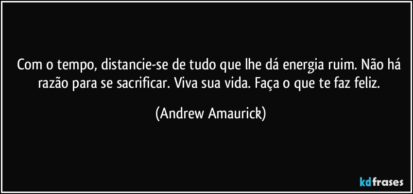 Com o tempo, distancie-se de tudo que lhe dá energia ruim. Não há razão para se sacrificar. Viva sua vida. Faça o que te faz feliz. (Andrew Amaurick)