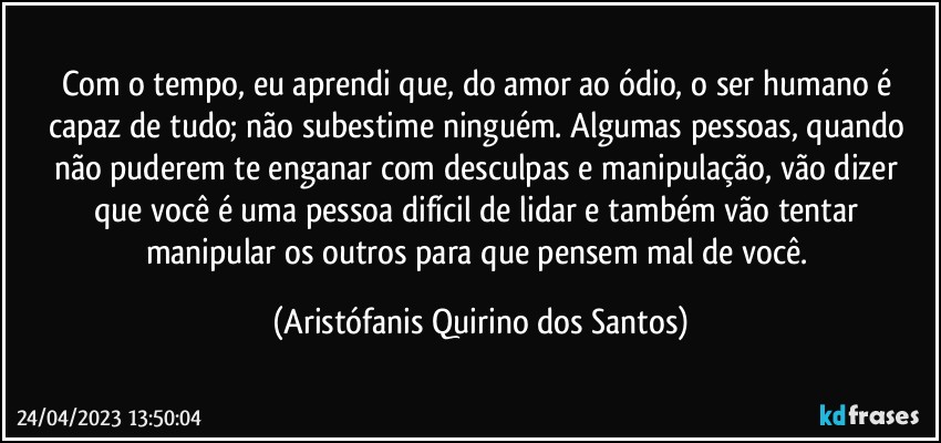 Com o tempo, eu aprendi que, do amor ao ódio, o ser humano é capaz de tudo; não subestime ninguém. Algumas pessoas, quando não puderem te enganar com desculpas e manipulação, vão dizer que você é uma pessoa difícil de lidar e também vão tentar manipular os outros para que pensem mal de você. (Aristófanis Quirino dos Santos)