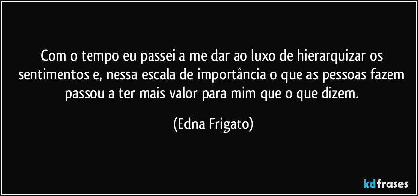 Com o tempo eu passei a me dar ao luxo de hierarquizar os sentimentos e, nessa escala de importância o que as pessoas fazem passou a ter mais valor para mim que o que dizem. (Edna Frigato)